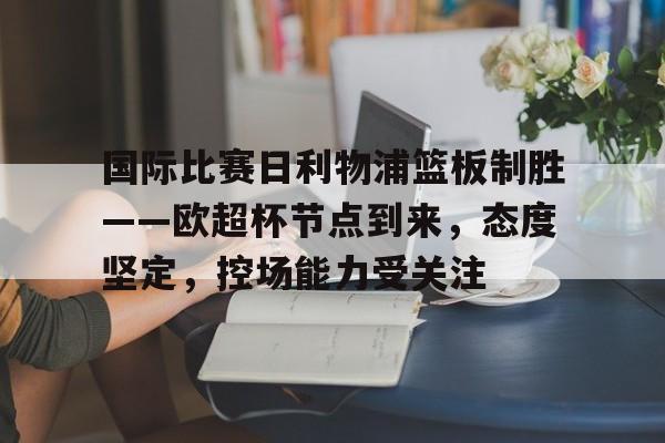 乐动体育-关于国际比赛日利物浦篮板制胜——欧超杯节点到来，态度坚定，控场能力受关注的信息