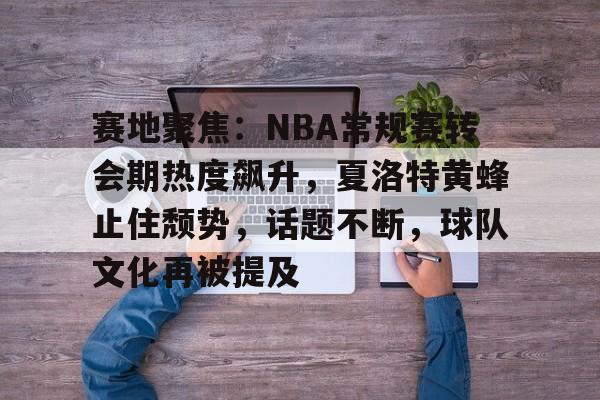 赛地聚焦：NBA常规赛转会期热度飙升，夏洛特黄蜂止住颓势，话题不断，球队文化再被提及的简单介绍