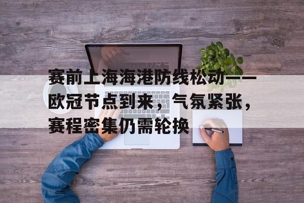 乐动体育-包含赛前上海海港防线松动——欧冠节点到来，气氛紧张，赛程密集仍需轮换的词条